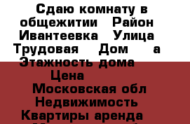 Сдаю комнату в общежитии › Район ­ Ивантеевка › Улица ­ Трудовая  › Дом ­ 12а › Этажность дома ­ 5 › Цена ­ 7 000 - Московская обл. Недвижимость » Квартиры аренда   . Московская обл.